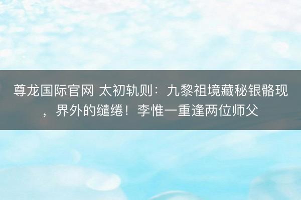 尊龙国际官网 太初轨则：九黎祖境藏秘银骼现，界外的缱绻！李惟一重逢两位师父