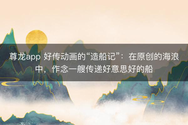 尊龙app 好传动画的“造船记”：在原创的海浪中，作念一艘传递好意思好的船