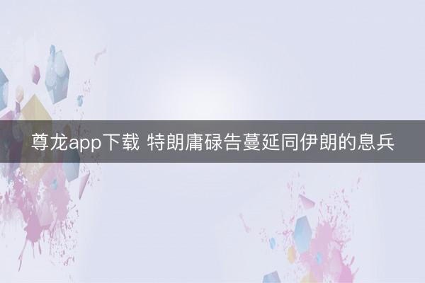 尊龙app下载 特朗庸碌告蔓延同伊朗的息兵