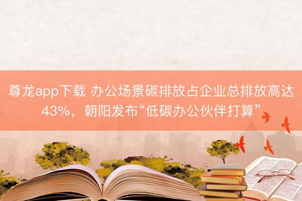 尊龙app下载 办公场景碳排放占企业总排放高达43%，朝阳发布“低碳办公伙伴打算”
