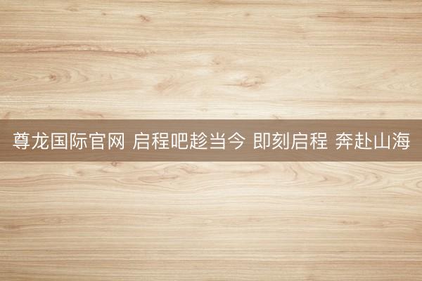 尊龙国际官网 启程吧趁当今 即刻启程 奔赴山海