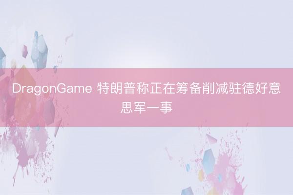 DragonGame 特朗普称正在筹备削减驻德好意思军一事