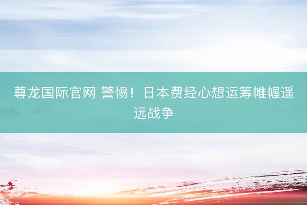 尊龙国际官网 警惕！日本费经心想运筹帷幄遥远战争