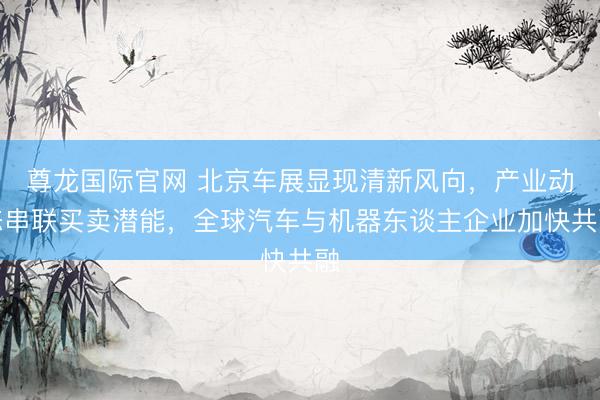 尊龙国际官网 北京车展显现清新风向，产业动态串联买卖潜能，全球汽车与机器东谈主企业加快共融