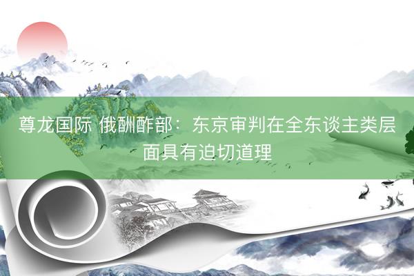 尊龙国际 俄酬酢部：东京审判在全东谈主类层面具有迫切道理
