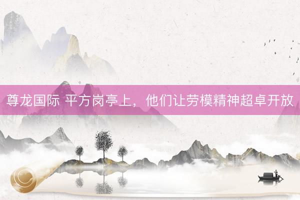 尊龙国际 平方岗亭上，他们让劳模精神超卓开放