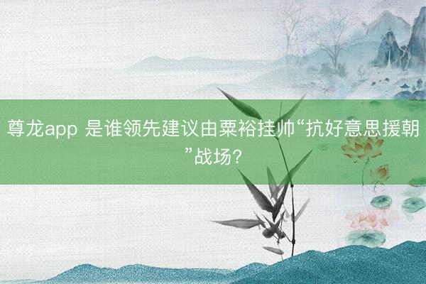 尊龙app 是谁领先建议由粟裕挂帅“抗好意思援朝”战场?