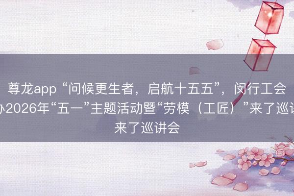尊龙app “问候更生者，启航十五五”，闵行工会举办2026年“五一”主题活动暨“劳模（工匠）”来了巡讲会