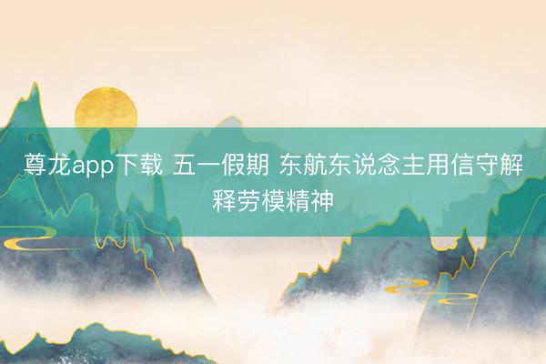 尊龙app下载 五一假期 东航东说念主用信守解释劳模精神