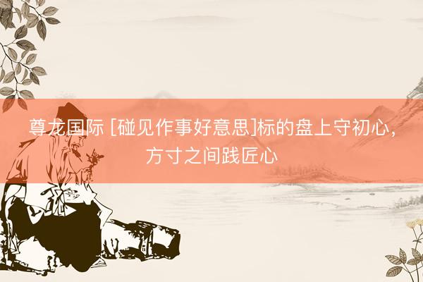 尊龙国际 [碰见作事好意思]标的盘上守初心，方寸之间践匠心