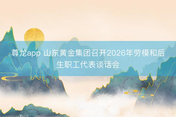 尊龙app 山东黄金集团召开2026年劳模和后生职工代表谈话会