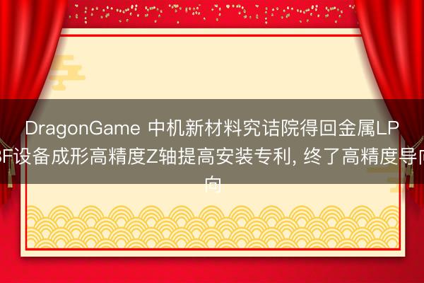 DragonGame 中机新材料究诘院得回金属LPBF设备成形高精度Z轴提高安装专利， 终了高精度导向