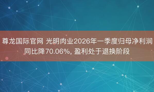 尊龙国际官网 光明肉业2026年一季度归母净利润同比降70.06%， 盈利处于退换阶段