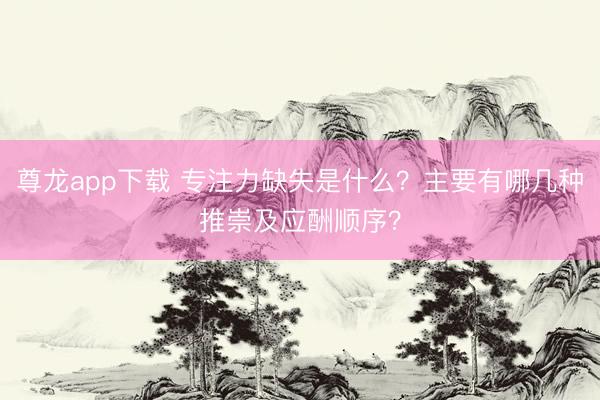 尊龙app下载 专注力缺失是什么？主要有哪几种推崇及应酬顺序？