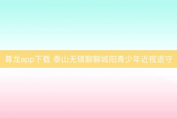 尊龙app下载 泰山无镜聊聊城阳青少年近视退守