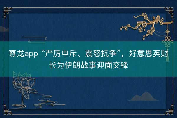 尊龙app “严厉申斥、震怒抗争”，好意思英财长为伊朗战事迎面交锋