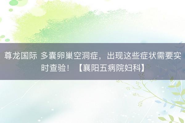 尊龙国际 多囊卵巢空洞症，出现这些症状需要实时查验！【襄阳五病院妇科】
