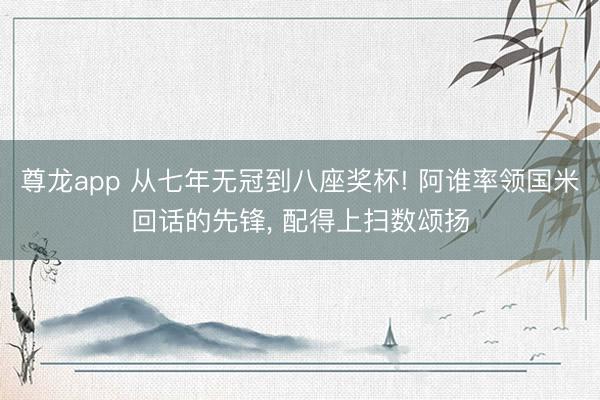 尊龙app 从七年无冠到八座奖杯! 阿谁率领国米回话的先锋， 配得上扫数颂扬