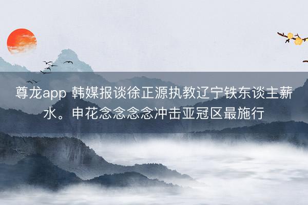尊龙app 韩媒报谈徐正源执教辽宁铁东谈主薪水。申花念念念念冲击亚冠区最施行