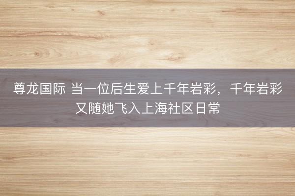 尊龙国际 当一位后生爱上千年岩彩，千年岩彩又随她飞入上海社区日常