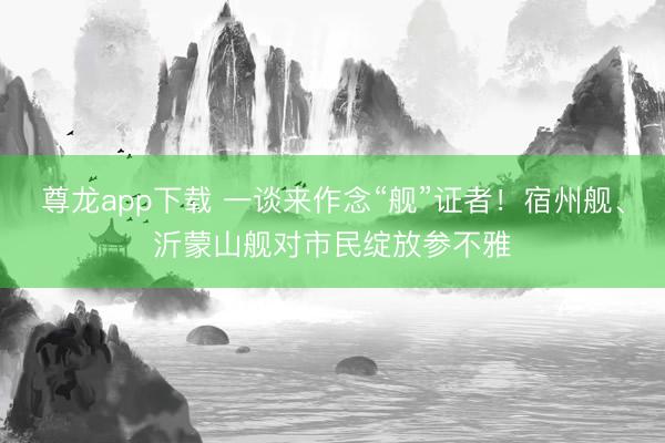 尊龙app下载 一谈来作念“舰”证者！宿州舰、沂蒙山舰对市民绽放参不雅