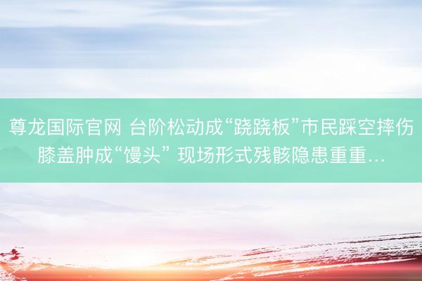 尊龙国际官网 台阶松动成“跷跷板”市民踩空摔伤膝盖肿成“馒头” 现场形式残骸隐患重重…