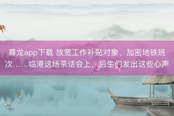 尊龙app下载 放宽工作补贴对象、加密地铁班次……临港这场茶话会上，后生们发出这些心声