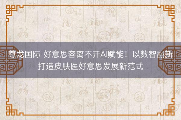 尊龙国际 好意思容离不开AI赋能！以数智翻新打造皮肤医好意思发展新范式