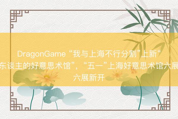 DragonGame “我与上海不行分割”上新“一个东谈主的好意思术馆”，“五一”上海好意思术馆六展新开