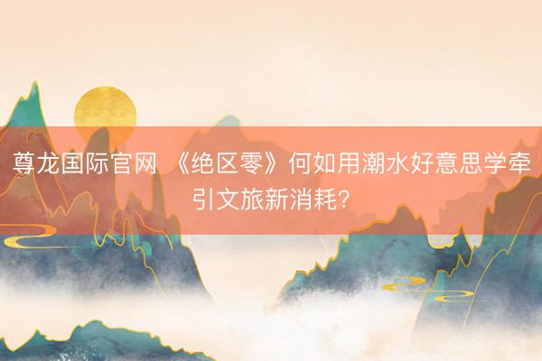 尊龙国际官网 《绝区零》何如用潮水好意思学牵引文旅新消耗？