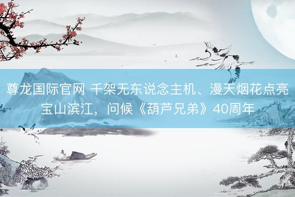 尊龙国际官网 千架无东说念主机、漫天烟花点亮宝山滨江，问候《葫芦兄弟》40周年