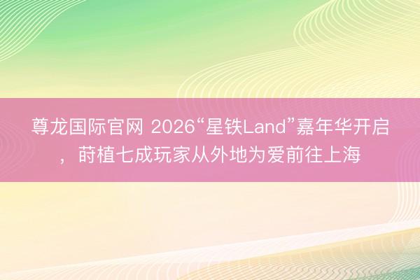 尊龙国际官网 2026“星铁Land”嘉年华开启，莳植七成玩家从外地为爱前往上海