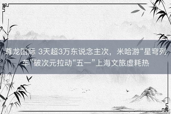 尊龙国际 3天超3万东说念主次，米哈游“星穹列车”破次元拉动“五一”上海文旅虚耗热