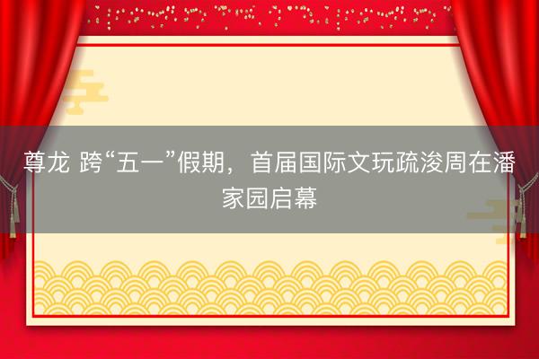 尊龙 跨“五一”假期，首届国际文玩疏浚周在潘家园启幕