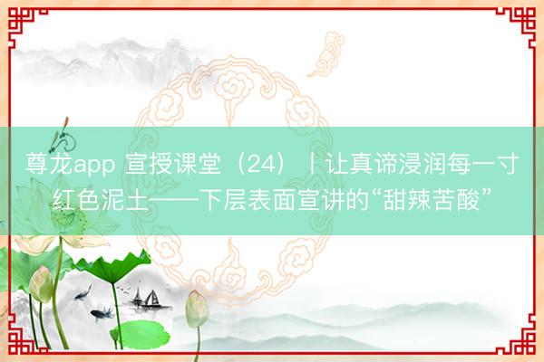 尊龙app 宣授课堂（24）丨让真谛浸润每一寸红色泥土——下层表面宣讲的“甜辣苦酸”