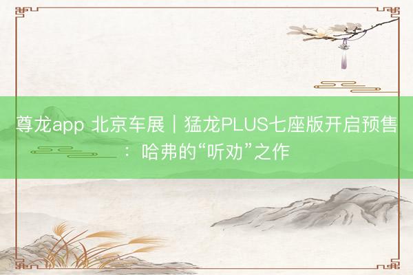 尊龙app 北京车展｜猛龙PLUS七座版开启预售：哈弗的“听劝”之作