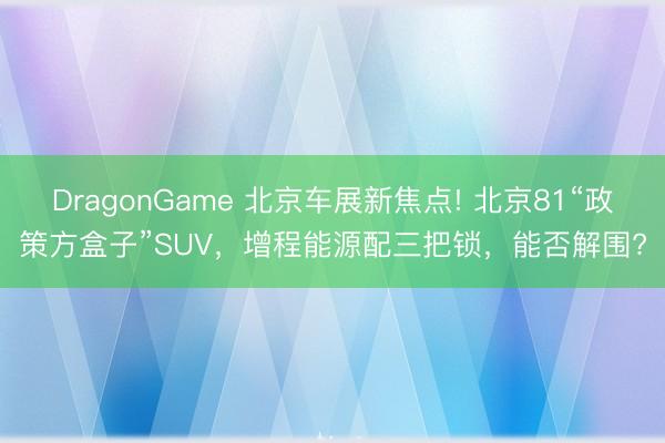 DragonGame 北京车展新焦点! 北京81“政策方盒子”SUV，增程能源配三把锁，能否解围?