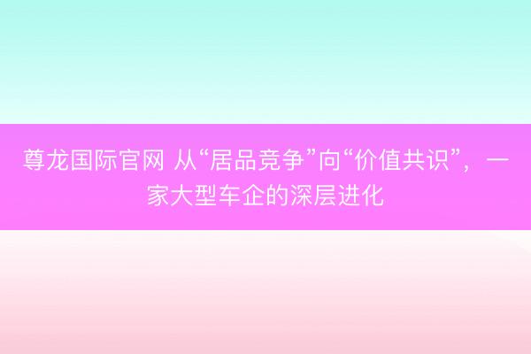 尊龙国际官网 从“居品竞争”向“价值共识”，一家大型车企的深层进化