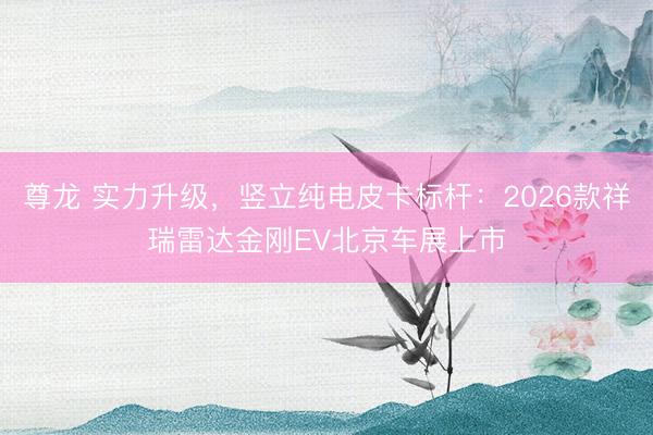 尊龙 实力升级，竖立纯电皮卡标杆：2026款祥瑞雷达金刚EV北京车展上市