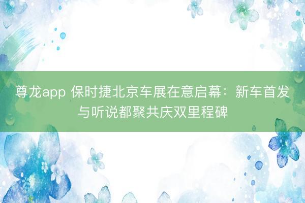 尊龙app 保时捷北京车展在意启幕：新车首发与听说都聚共庆双里程碑