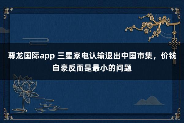 尊龙国际app 三星家电认输退出中国市集,价钱自豪反而是最小的问题