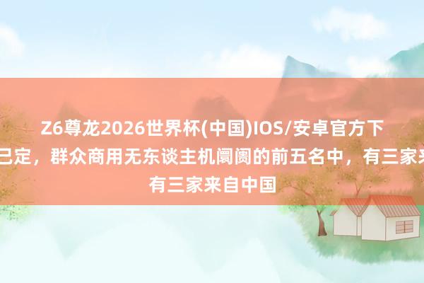 Z6尊龙2026世界杯(中国)IOS/安卓官方下载 大局已定,群众商用无东谈主机阛阓的前五名中,有三家来自中国