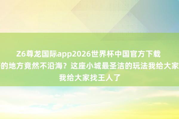 Z6尊龙国际app2026世界杯中国官方下载 看海最好的地方竟然不沿海?这座小城最圣洁的玩法我给大家找王人了