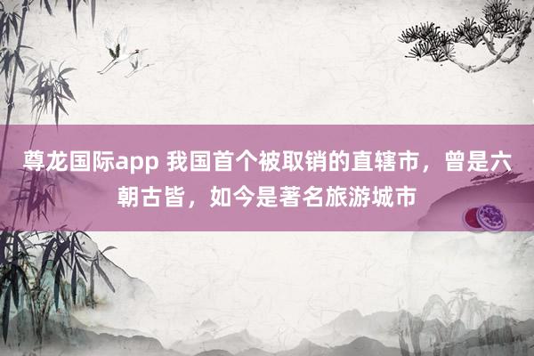 尊龙国际app 我国首个被取销的直辖市,曾是六朝古皆,如今是著名旅游城市