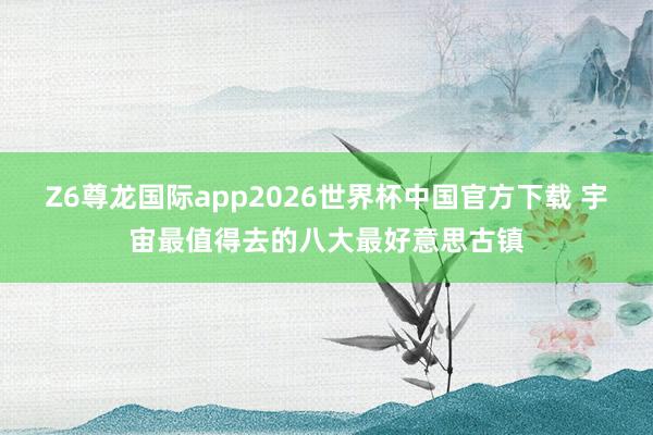 Z6尊龙国际app2026世界杯中国官方下载 宇宙最值得去的八大最好意思古镇