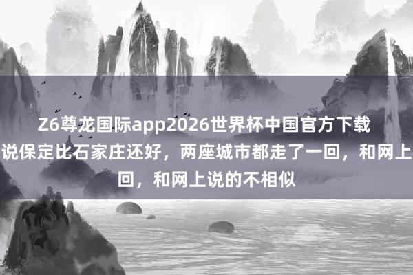 Z6尊龙国际app2026世界杯中国官方下载 有东说念主说保定比石家庄还好，两座城市都走了一回，和网上说的不相似