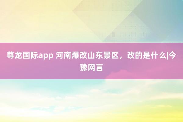 尊龙国际app 河南爆改山东景区，改的是什么|今豫网言