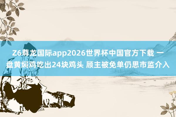 Z6尊龙国际app2026世界杯中国官方下载 一盘黄焖鸡吃出24块鸡头 顾主被免单仍思市监介入