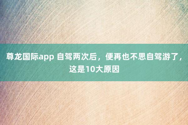 尊龙国际app 自驾两次后,便再也不思自驾游了,这是10大原因