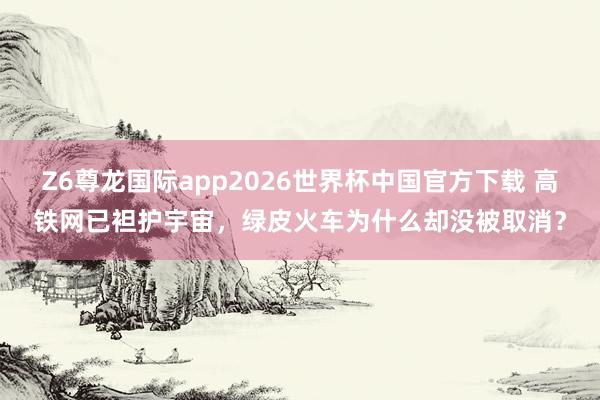 Z6尊龙国际app2026世界杯中国官方下载 高铁网已袒护宇宙，绿皮火车为什么却没被取消？